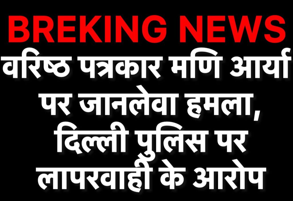 वरिष्ठ पत्रकार मणि आर्य पर जानलेवा हमला, दिल्ली पुलिस पर लापरवाही के आरोप